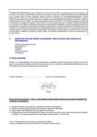 FORMACIÓN PROFESIONAL: Nací en Riobamba, el 23 de julio de 1964, mis estudios primarios los realicé en la
escuela 17 de Agosto, hoy Martiniano Guerrero, el ciclo básico cursé en el Colegio Riobamba y el ciclo diversificado
en el Colegio Cap. Edmundo Chiriboga, obtuve el título de Bachiller en HumanidadesEspecialización Físico
Matemáticas y Práctico en la Industria de la Construcción, en la Universidad Central Extensión Riobamba, logré el
título de Licenciada en Ciencias de la Educación, profesora de Enseñanza Media Especialización Filosofía y Ciencias
Socioeconómicas mayo (1989), los estudios de Postgrado realizo en la UNACH. con el título de Magíster en Docencia
Universitaria e Investigación Educativa, marzo (2001), en la Universidad Virtual del Tecnológico de Monterrey,México
en conjunto con el Instituto de Estudios Avanzados para las Américas (INEAM)de la Agencia Interamericana para la
Cooperación y Desarrollo de la Secretaría General de la Organización de Estados Americanos (AICD/OEA) obtuve un
Diploma on line Programa de Actualización en Habilidades Docentes septiembre (2003), en la Universidad de León,
España realicé el Curso Universitario de Especialización: Epistemología y Gnoseología, dos direcciones en Teoría del
Conocimiento, modalidad no presencial, agosto (2004). He asistido constantemente a cursos de actualización de
conocimientos.
5. AREAS EN LAS QUE PUEDE COLABORAR CON LA FACULTAD, ESCUELA O
DEPENDENCIA.
Filosofía y Sociología Educativa,
Ética Profesional,
Pedagogía,
Didáctica,
Gerencia Educativa,
Investigación.
10. DECLARACIÓN
Declaro y me responsabilizo que toda la información contenida en este formulario esverídica. En caso de
que se compruebe la falsedad de la información autorizo a la Institución y/oSecretaría Administrativa y de
Personaltomar las acciones legales que corresponda.
Ciudad: Riobamba.................................................. Fecha, 10 de junio del 2013.
Firma
POR FAVOR ADJUNTAR A TODA LA DOCUMENTACIÓN ARRIBA INDICADA EN MEDIO MAGNÉTICO
Y FISICO LO SIGUIENTE:
1.- Copias de cédula de ciudadanía y papeleta de votación actualizadas
2.- Copias de títulos, grados académicos y diplomas relevantes obtenidos
3.- Copia registro del CONESUP para los títulos universitarios
4. El Departamento de Administración del Talento Humano de acuerdo a sus requerimientos puede solicitar
al servidor, las copias notarizadas de certificados, grados títulos y hoja de vida.
Fuente: Consejo Nacional de Evaluación y Acreditación (CONEA)
Adaptación: Departamento de Administración del Talento Humano UNACH
 
