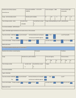 Nombre de la ultima empresa
demetrius sas
Direcciónyteléfono cll 51 13 70
2389760
Fecha de ingreso 2006 Fecha de retiro sigo
trabajando
Cargo administradora dueña Nombre jefe inmediato D M A D M A
Total tiemposervido activa Sueldoinicial
$ 700.000
Sueldofinal o actual
$
Cargos desempeñados por usted administracion
Funcionesrealizadas administracion
Logros obtenidos logra mantenerse enel sector comoun sitioexclusivo
Tipo de contrato: Indefinido ¿cuanto tiempo? Contrato directocon la empresa otro ¿cual? Soydueña
fijo contrato por mediode agencia
Horariode trabajo: Tiempocompleto ½ tiempo por horas Jornada:diurna nocturna otra jornada
Motivo del retiro
Verificacion(espacio exclusivo para el entrevistador)
Nombre de la ultima o actual empresa Direecion Telefono
Cargo Nombre de sujefe inmediato Fecha de ingreso Fecha de retiro
D M A D M A
Total tiemposervido Sueldoinicial
$
Sueldofinal o actual
$
Cargos
Funcionesrealizadas
Logros obtenidos
Tipo de contrato:Indefinido ¿cuantotiempo? Contrato directocon la empresa otro ¿cual?
fijo contrato por mediode agencia
Horariode trabajo: Tiempocompleto ½ tiempo por horas Jornada:diurna nocturna otra jornada
Motivo del retiro
x
x x
 