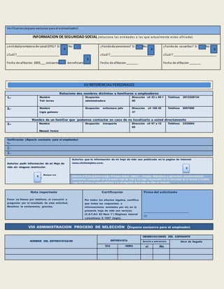 Verificación (Espacio exclusivo para el empleador)
1.-
2.-
3.-
NOMBRE DEL ENTREVISTADOR ENTREVISTA
OBSERVACIONES DEL ASPIRANTE
Asistió a entrevista Hora de llegada
DIA HORA si No
Verificacion(espacio exclusivo para el entrevistador)
INFORMACION DE SEGURIDAD SOCIAL (relaciona las entidades a las que actualmente estas afiliado)
¿entidadpromotora de salud(EPS)? Si No
¿Cuál?__________________________
Fecha de afiliacion 2003___ cotizante beneficiario
¿Fondode pensiones? Si No
¿Cuál?__________________________
Fecha de afiliacion_______
¿Fondode cesantias? Si No
¿Cuál?__________________________
Fecha de afiliacion_______
Relacione dos nombres distintas a familiares o empleadores
1.- Nombre
Yoli torres
Ocupación
administradora
Dirección cll 23 c 69 f
65
Teléfono 3013328134
2.- Nombre
Ligia galeano
Ocupación enfermera jefe Dirección cll 100 45
37
Teléfono 5097690
Nombre de un familiar que ´podamos contactar en caso de no localizarlo a usted directamente
3.- Nombre
Manuel forero
Ocupación transporte Dirección cll 67 a 12
65
Teléfono 2332654
Autorizo pedir información de mi Hoja de
vida sin ninguna restricción
Marque con
Una x
Autorizo que la información de mi hoja de vida sea publicada en la pagina de internet
www.clickempleo.com.
Autorizo a titulo gratuito a legis S:A.para digitar ,editar r , divulgar. Reproducir y aprovechar económicamente
información consignada en la presente hoja de vida y me hago responsable de la veracidad de la misma a la fecha
.legis S:A limita su responsabilidad a la divulgación de la hoja de vida en internet .
Nota importante
Favor no llamar por teléfono, ni concurrir a
preguntar por el resultado de esta solicitud.
Nosotros le enviaremos, gracias.
Certificación
Por todos los efectos legales, certifico
que todas las respuestas e
informaciones anotadas por mi, en la
presente hoja de vida son veraces
(C.S.T.Art 62 Num 1°) Régimen laboral
colombiana $ 1057 (legis).
Firma del solicitante
_______________________
cc
VIII ADMINISTRACION PROCESO DE SELECCIÓN (Espacio exclusivo para el empleador)
x
x
VII REFERENCIAS PERSONALES
x
x
x x
 