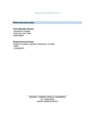 Mayerly AndreaPerilla Guerrero
Referencias personales
Fanny Morales Serrano
Secretaria Contable
Asilo San José Tunja
3046330694
Roberto Suárez Suárez
Auditor de cuentas médicas y facturación en salud
HSRT
3124580270
_______________________________________
MAYERLY ANDREA PERILLA GUERRERO
CC 1058324650
SANTA MARIA BOYACÁ
 