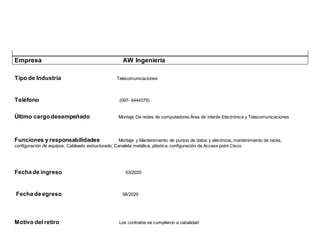 Empresa AW Ingeniería
Tipo de Industria Telecomunicaciones
Teléfono (097- 6444379)
Último cargo desempeñado Montaje De redes de computadores Área de interés Electrónica y Telecomunicaciones
Funciones y responsabilidades Montaje y Mantenimiento de puntos de datos y eléctricos, mantenimiento de racks,
configuración de equipos, Cableado estructurado, Canaleta metálica, plástica, configuración de Access point Cisco.
Fecha de ingreso 03/2020
Fecha de egreso 06/2020
Motivo del retiro Los contratos se cumplieron a cabalidad
 
