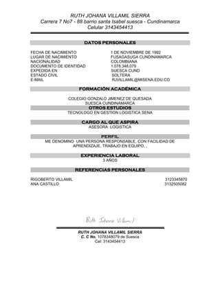 RUTH JOHANA VILLAMIL SIERRA
    Carrera 7 No7 - 88 barrio santa Isabel suesca - Cundinamarca
                        Celular 3143454413

                       DATOS PERSONALES

FECHA DE NACIMIENTO                 1 DE NOVIEMBRE DE 1992
LUGAR DE NACIMIENTO                 FUSAGASUGA CUNDINAMARCA
NACIONALIDAD                        COLOMBIANA
DOCUMENTO DE IDENTIDAD              1.078.348.079
EXPEDIDA EN                         SUESCA CUND
ESTADO CIVIL                         SOLTERA
E-MAIL                               RJVILLAMIL@MISENA.EDU.CO

                      FORMACIÓN ACADÉMICA

                COLEGIO GONZALO JIMENEZ DE QUESADA
                       SUESCA CUNDINAMARCA
                          OTROS ESTUDIOS
               TECNOLOGO EN GESTION LOGISTICA SENA

                       CARGO AL QUE ASPIRA
                          ASESORA LOGISTICA

                               PERFIL
      ME DENOMINO UNA PERSONA RESPONSABLE, CON FACILIDAD DE
                 APRENDIZAJE, TRABAJO EN EQUIPO, ,

                      EXPERIENCIA LABORAL
                                3 AÑOS

                     REFERENCIAS PERSONALES

RIGOBERTO VILLAMIL                                        3123345870
ANA CASTILLO                                              3132505082




                     RUTH JOHANA VILLAMIL SIERRA
                      C. C No. 1078348079 de Suesca
                             Cel: 3143454413
 