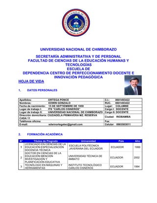UNIVERSIDAD NACIONAL DE CHIMBORAZO
SECRETARÍA ADMINISTRATIVA Y DE PERSONAL
FACULTAD DE CIENCIAS DE LA EDUCACIÓN HUMANAS Y
TECNOLOGÍAS
ESCUELA DE
DEPENDENCIA CENTRO DE PERFECCIONAMIENTO DOCENTE E
INNOVACIÓN PEDAGÓGICA
HOJA DE VIDA
1. DATOS PERSONALES
Apellidos: ORTEGA PONCE C.I.: 0601493422
Nombres: EDWIN GONZALO RUC. 0601493422
Fecha de nacimiento: 15 DE SEPTIEMBRE DE 1959 Lugar: COLUMBE
Lugar de trabajo I: ITS “CARLOS CISNEROS” Cargo I: DOCENTE
Lugar de trabajo II: UNIVERSIDAD NACIONAL DE CHIMBORAZO Cargo II: DOCENTE
Dirección domiciliaria: CIUDADELA PRIMAVERA MZ. RESERVA
CASA 11
Ciudad: RIOBAMBA
Teléfonos oficina: Fax:
E-mail: edwinortegatec@gmail.com Celular: 0983503011
2. FORMACIÓN ACADÉMICA
N° Títulos de Pregrado Universidad País Año
1
LICENCIADO EN CIENCIAS DE LA
EDUCACIÓN ESPECIALIZACIÓN
DOCENCIA TÉCNICA
ESCUELA POLITÉCNICA
JAVERIANA DEL ECUADOR
ECUADOR 1999
2
DOCTOR EN CIENCIAS DE LA
EDUCACIÓN MENCIÓN
INVESTIGACIÓN Y
PLANIFICACIÓN EDUCATIVA
UNIVERSIDAD TÉCNICA DE
AMBATO
ECUADOR 2002
3
TECNÓLOGO EN MÁQUINAS Y
HERRAMIENTAS
INSTITUTO TECNOLÓGICO
CARLOS CISNEROS
ECUADOR 1994
 