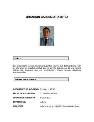 BRANDON CARDOZO RAMIREZ
Soy una persona honesta, responsable, puntual y cumplidora de los deberes. Con
un alto grado de iniciativa, aptitud que me permite desempeñar de una manera
óptima las funciones que me encomienden. Poseo buenas relaciones
interpersonales.
DOCUMENTO DE IDENTIDAD T.I. 940111-03163
FECHA DE NACIMIENTO 11 de enero de 1994
LUGAR DE NACIMIENTO Bogotá, D.C.
ESTADO CIVIL soltero
DIRECCIÓN calle 41 a sur No. 17-38 E. Ciudadela Sta. Rosa
PERFILPERFIL
DATOS PERSONALESDATOS PERSONALES
 