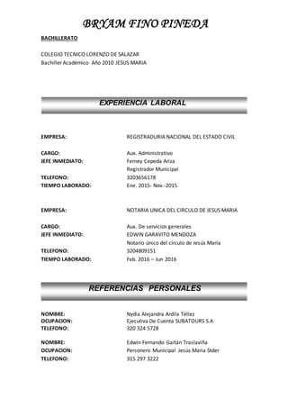 BRYAM FINO PINEDA
BACHILLERATO
COLEGIO TECNICO LORENZO DE SALAZAR
Bachiller Académico Año 2010 JESUS MARIA
EMPRESA: REGISTRADURIA NACIONAL DEL ESTADO CIVIL
CARGO: Aux. Administrativo
JEFE INMEDIATO: Ferney Cepeda Ariza
Registrador Municipal
TELEFONO: 3203656178
TIEMPO LABORADO: Ene. 2015- Nov.-2015
EMPRESA: NOTARIA UNICA DEL CIRCULO DE JESUS MARIA
CARGO: Aux. De servicios generales
JEFE INMEDIATO: EDWIN GARAVITO MENDOZA
Notario único del círculo de Jesús María
TELEFONO: 3204809151
TIEMPO LABORADO: Feb. 2016 – Jun 2016
NOMBRE: Nydia Alejandra Ardila Téllez
OCUPACION: Ejecutiva De Cuenta SUBATOURS S.A
TELEFONO: 320 324 5728
NOMBRE: Edwin Fernando Gaitán Traslaviña
OCUPACION: Personero Municipal Jesús Maria Stder
TELEFONO: 315 297 3222
EXPERIENCIA LABORAL
REFERENCIAS PERSONALES
 