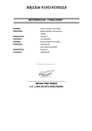 BRYAM FINO PINEDA
NOMBRE: Yurley Nataly Fino Pineda
PROFESION: Administradora de Empresas
Notaria
PARENTESCO: Hermana
TELEFONO: 311 8764194
NOMBRE: Nelson wilber Fino Pineda
PROFESION: Comerciante
Jesús María Santander
PARENTESCO: Hermano
TELEFONO: 3208262250
_________________________________________
BRYAM FINO PINEDA
C.C. 1.099.343.073 JESÚS MARIA
REFERENCIAS FAMILIARES
 