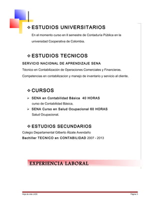 Hoja de vida JJGS Página 3
 ESTUDIOS UNIVERSITARIOS
En el momento curso en ll semestre de Contaduría Pública en la
universidad Cooperativa de Colombia.
 ESTUDIOS TECNICOS
SERVICIO NACIONAL DE APRENDIZAJE SENA
Técnico en Contabilización de Operaciones Comerciales y Financieras.
Competencias en contabilizacion y manejo de inventario y servicio al cliente.
 CURSOS
 SENA en Contabilidad Básica 40 HORAS
curso de Contabilidad Básica,
 SENA Curso en Salud Ocupacional 60 HORAS
Salud Ocupacional.
 ESTUDIOS SECUNDARIOS
Colegio Departamental Gilberto Álzate Avendaño
Bachiller TECNICO en CONTABILIDAD 2007 - 2013
EXPERIENCIA LABORAL
 