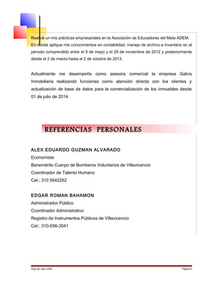 Realicé un mis prácticas empresariales en la Asociación de Educadores del Meta ADEM.
En donde aplique mis conocimientos en contabilidad, manejo de archivo e inventario en el
periodo comprendido entre el 9 de mayo y el 29 de noviembre de 2012 y posteriormente
desde el 2 de marzo hasta el 2 de octubre de 2013.
Actualmente me desempeño como asesora comercial la empresa Galvis
Inmobiliaria realizando funciones como atención directa con los clientes y
actualización de base de datos para la comercialización de los inmuebles desde
01 de julio de 2014.
ALEX EDUARDO GUZMAN ALVARADO
Economista
Benemérito Cuerpo de Bomberos Voluntarios de Villavicencio
Coordinador de Talento Humano
Cel.: 310 5642262
EDGAR ROMAN BAHAMON
Administrador Público
Coordinador Administrativo
Registro de Instrumentos Públicos de Villavicencio
Cel.: 310-556-3541
Hoja de vida JJGS Página 4
REFERENCIAS PERSONALES
 
