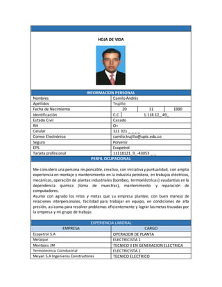 HOJA DE VIDA
INFORMACION PERSONAL
Nombres Camilo Andrés
Apellidos Trujillo
Fecha de Nacimiento 20 11 1990
Identificación C.C 1.118.12_.49_
Estado Civil Casado
RH O+
Celular 321 321 _ _ _ _
Correo Electrónico camilo.trujillo@uptc.edu.co
Seguro Porvenir
EPS Ecopetrol
Tarjeta profesional 11118121_9_-43053 _ _
PERFIL OCUPACIONAL
Me considero una persona responsable, creativa, con iniciativay puntualidad, con amplia
experiencia en montaje y mantenimiento en la industria petrolera, en trabajos eléctricos,
mecánicos, operación de plantas industriales (bombeo, termoeléctricas) ayudantías en la
dependencia química (toma de muestras), mantenimiento y reparación de
computadores.
Asumo con agrado los retos y metas que su empresa plantee, con buen manejo de
relaciones interpersonales, facilidad para trabajar en equipo, en condiciones de alta
presión, asícomo para resolver problemas eficientemente y lograr las metas trazadas por
la empresa y mi grupo de trabajo.
EXPERIENCIA LABORAL
EMPRESA CARGO
Ecopetrol S.A OPERADOR DE PLANTA
Metalpar ELECTRICISTA 1
Montajes JM TECNICO II EN GENERACION ELECTRICA
Termotecnica Coindustrial ELECTRICISTA 1
Meyan S.A Ingenieros Constructores TECNICO ELECTRICO
 