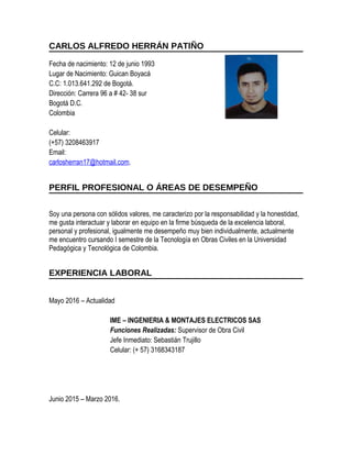 CARLOS ALFREDO HERRÁN PATIÑO
Fecha de nacimiento: 12 de junio 1993
Lugar de Nacimiento: Guican Boyacá
C.C: 1.013.641.292 de Bogotá.
Dirección: Carrera 96 a # 42- 38 sur
Bogotá D.C.
Colombia
Celular:
(+57) 3208463917
Email:
carlosherran17@hotmail.com.
PERFIL PROFESIONAL O ÁREAS DE DESEMPEÑO
Soy una persona con sólidos valores, me caracterizo por la responsabilidad y la honestidad,
me gusta interactuar y laborar en equipo en la firme búsqueda de la excelencia laboral,
personal y profesional, igualmente me desempeño muy bien individualmente, actualmente
me encuentro cursando I semestre de la Tecnología en Obras Civiles en la Universidad
Pedagógica y Tecnológica de Colombia.
EXPERIENCIA LABORAL
Mayo 2016 – Actualidad
IME – INGENIERIA & MONTAJES ELECTRICOS SAS
Funciones Realizadas: Supervisor de Obra Civil
Jefe Inmediato: Sebastián Trujillo
Celular: (+ 57) 3168343187
Junio 2015 – Marzo 2016.
 