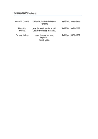 Referencias Personales:
Gustavo Olivera Gerente de territorio Dell
Panamá
Teléfono: 6676-9716
Eleuterio
Murillo
Jefe de servicios de la red,
Cable & Wireless Panamá.
Teléfono: 6670-0639
Enrique Juárez Coordinador técnico
regional.
Cable Onda
Teléfono: 6008-1302
 