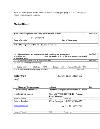 Sprinkler alarm system, Marine sanitation device Steering gear pump # 1, # 2 emergency,
Engine room emergency escapes,
MedicalHistory
(a) Have you ever signed offfrom a ship due to Medical reasons,
( If Yes give details)
Yes / No X
Name ofVessels Date ofOccurrence
Brief Description of Illness / Injury/ Accident
(b) Did you suffer or Are you Presently suffering from any Disease likely
to render you unfit for Service at Sea or likely to endanger the health
of others on board.
Yes/No X
(c) Are you addicted to alcohol or drugs of any kind? Yes/No X
(d) Have you suffered from following
Malaria NOT Diabetes NOT Epilepsy NOT Nervous Disability NOT
(e) Did you ever undergo psychiatric treatment : Yes/No X
Reference Checked (For Office use
only)
Name of the company Address Yes
Global Shipping Marine S.A.
e-mail :isp@isp-usa.com
Sea Start Management Services INC. El Dorado
Street, 16 WEST, OFFICE 16 , Panama,
Rep. Of Panama.
Name of Person Title Phone No.
Martin Landani.
martinl@temisinc.com
Crew Manager +1-786 6288 6525
Fax + 1- 201 92923750
Name of Person Title Phone No.
 