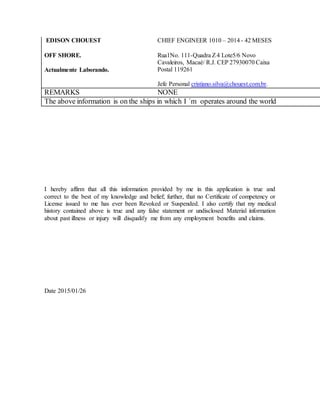 EDISON CHOUEST
OFF SHORE.
Actualmente Laborando.
CHIEF ENGINEER 1010 – 2014 - 42 MESES
Rua1No. 111-Quadra Z4 Lote5/6 Novo
Cavaleiros, Macaé/ R.J. CEP 27930070 Caixa
Postal 119261
Jefe Personal cristiano.silva@chouest.com.br.
REMARKS NONE
The above information is on the ships in which I ´m operates around the world
I hereby affirm that all this information provided by me in this application is true and
correct to the best of my knowledge and belief; further, that no Certificate of competency or
License issued to me has ever been Revoked or Suspended. I also certify that my medical
history contained above is true and any false statement or undisclosed Material information
about past illness or injury will disqualify me from any employment benefits and claims.
Date 2015/01/26
 