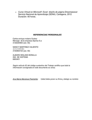 Curso Virtual en Microsoft Excel diseño de página Dreamweaver
Servicio Nacional de Aprendizaje (SENA). Cartagena, 2012
Duración: 40 horas.

REFERENCIAS PERSONALES
Carlos enrique molano Suárez
Mensaje de la empresa deprisa S.a
3126294963 (ext. 59)
NANCY MARTINEZ VALIENTO
ALTA COSTURA

3183864725 (ext. 59)
ALBARO MOLANO BONILLA
ING DE SISTEMA
6663401

Según artículo 62 del código sustantivo del Trabajo certifico que toda la
información consignada en este documento es veraz.

Ana María Mendoza Piedrahita:

Usted debe poner su firma y debajo su nombre

 