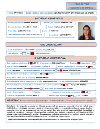 N
HOJA DE VIDA
SOLICITUD DE EMPLEO
Fecha: 17/10/2015 Cargo en el que está interesado: ADMINISTRADORA EN PROCESOS DE SALUD
INFORMACION GENERAL
Apellido(s)del aspirante:BARRERA RODRIGUEZ Nombre(s) del aspirante: YEIMY CAROLINA
Dirección Domicilio: CLL 56 N°11E-20 Ciudad: SOGAMOSO-BOYACÁ
Teléfono fijo: (038) 772-94-37 Celular: 3138262402
Correo electrónico: YEIMY.BARRERA02 @UPTC.EDU.CO Nacionalidad: COLOMBIANA
DOCUMENTACION
Cedula de Ciudadanía: 1057583094 Expedida: SOGAMOSO
Tiene Vehículo: Si No Licencia Conducción:
II. INFORMACION PERSONAL
Está trabajando actualmente: SI NO En qué empresa: EDS BUGANVILLA Empleado Independiente
Tipo de contrato: INDEFINIDO Trabajo en esta empresa: SI Solicito empleo antes en esta empresa: SI NO
Fecha : NOVIMBRE Lo recomienda alguien de esta empresa: SI NO Nombre. COOTRADELSOL
Tiene familiares que trabajen en esta empresa. SI NO Nombre. Dependencia.
x
Como obtuvo información de la vacante. POR UN AMIGO
En qué ciudad ha vivido la mayor parte de su vida: SOGAMOSO BOYACÁ En qué ciudad ha trabajado: SOGAMOSO
Aceptaría trabajar en una ciudad o un sitio distinto a la pactada inicialmente: SI NO Porque: ME INTERES
Vive en casa: Familiar Propia Arrendada
Nombre del arrendador: Teléfono: Actualmente tiene un ingreso adicional: SI NO
Cual es de sus principales aficiones: MUSICA Practica algún deporte: SI NO Cual: CICLISMO
OBJETIVO.Mencione brevemente qué expectativas tiene a nivel laboral, educativo y personal y comoplanea hacerlas realidad.
Estudiante de segundo semestre en técnico profesional en procesos administrativos de salud poseo
habilidades y destrezas necesarias para el desempeño laboral, en procedimientos de apoyo técnico y
administrativo, en las empresas de servicio de salud. Con alto grado de responsabilidad, honestidad y
excelente manejo en relaciones interpersonales, habilidad para trabajar en equipo e individualmente. Líder
eficaz en su ambiente laboral y familiar. Con capacidad en la interpretación de las políticas organiz acionales.
Que permiten plantear conocimientos competitivos y productivos en su entorno.
Joven emprendedora con talentos dispuestos para contribuir en el desarrollo de la organización.
Hace cuanto vive en ella: HACE 3 AÑOS
 