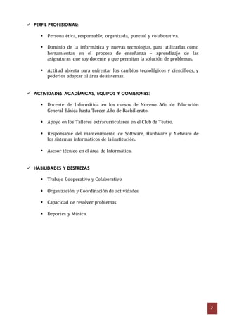 2 
 PERFIL PROFESIONAL: 
 Persona ética, responsable, organizada, puntual y colaborativa. 
 Dominio de la informática y nuevas tecnologías, para utilizarlas como 
herramientas en el proceso de enseñanza – aprendizaje de las 
asignaturas que soy docente y que permitan la solución de problemas. 
 Actitud abierta para enfrentar los cambios tecnológicos y científicos, y 
poderlos adaptar al área de sistemas. 
 ACTIVIDADES ACADÉMICAS, EQUIPOS Y COMISIONES: 
 Docente de Informática en los cursos de Noveno Año de Educación 
General Básica hasta Tercer Año de Bachillerato. 
 Apoyo en los Talleres extracurriculares en el Club de Teatro. 
 Responsable del mantenimiento de Software, Hardware y Netware de 
los sistemas informáticos de la institución. 
 Asesor técnico en el área de Informática. 
 HABILIDADES Y DESTREZAS 
 Trabajo Cooperativo y Colaborativo 
 Organización y Coordinación de actividades 
 Capacidad de resolver problemas 
 Deportes y Música. 
 
