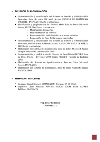 5 
 EXPRIENCIA EN PROGRAMACIÓN 
 Implementación y modificación del Sistema de Gestión y Administración 
Educativo, Base de datos Microsoft Access, ESCUELA DE FORMACIÓN 
DOCENTE - INEPE, 2012 hasta la actualidad. 
 Modificación y programación del Sistema NIKO. Base de Datos Microsoft 
Access, INEPE, 2002 hasta la actualidad. 
- Modificación de reportes 
- Implementación de reportes 
- Implementación módulo de facturación en artículos 
- Preparación de Base de Datos para matrículas. 
 Implementación y modificación del Sistema de Gestión y Administración 
Educativo, Base de datos Microsoft Access, FUNDACIÓN NIÑOS DE MARÍA, 
2009 hasta la actualidad. 
 Elaboración del Sistema de Inscripciones, Base de Datos Microsoft Access. 
Colegio Pensionado Universitario, 2004. 
 Implementación y modificación del Sistema de Contabilidad HIPERK. Base 
de Datos Oracle – Developer 2000 Oracle. KRUGER - Círculo de Lectores, 
2002. 
 Elaboración del Sistema de Apadrinamiento. Base de Datos Microsoft 
Access. INEPE, 2001. 
 Elaboración del Sistema de Balanceados. Base de datos Microsoft Access. 
KRUGER, 2000. 
 REFERENCIAS PERSONALES 
 Contador Rafael Jiménez, ECUAPEQUIN, Teléfono: 09-8148458. 
 Ingeniero César Andrade. ADMINISTRADOR ZONAL ELOY ALFARO. 
Teléfono 09-2668474. 
Tng. César Londoño 
170988951-1 
