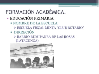 FORMACIÓN ACADÉMICA.
• EDUCACIÓN PRIMARIA.
  NOMBRE DE LA ESCUELA.
   ESCUELA FISCAL MIXTA “CLUB ROTARIO”
  DIRRECIÓN
   BARRIO RUMIPANBA DE LAS ROSAS
   (LATACUNGA).
 