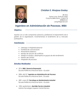 Christian E. Hinojosa Godoy
38 años
Santa Lucia, Quito-Ecuador
Conjunto Bella Dona – Casa n° 8
0998572131
cehg76@gmail.com
Ingeniero en Administración de Procesos, MBA
Objetivo
Aportar con un alto compromiso personal y profesional al mejoramiento de la
gestión de la organización, incrementando el rendimiento de su mercado
participativo.
Habilidades
• Liderazgo e integridad personal
• Facilidad de comunicación
• Pensamiento sistémico
• Manejo de solución de conflictos
• Trabajo en equipo y desempeño en grupos de alto rendimiento
• Gestión del cambio
• Integrador de procesos
Estudios Realizados
• 2014, MBA, Gerencia Empresarial
Escuela Politécnica Nacional Quito – Ecuador
• 2006, abril 27, Ingeniero en Administración de Procesos
Escuela Politécnica Nacional Quito - Ecuador
• 2001, enero 29, Tecnólogo en Mantenimiento Industrial
Escuela Politécnica Nacional Quito – Ecuador
• 1994, septiembre 6, Bachiller Tecnico Industrial
Instituto Tecnológico Superior Central Técnico
 