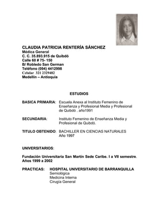 CLAUDIA PATRICIA RENTERÍA SÁNCHEZ
Médica General
C. C. 35.893.915 de Quibdó
Calle 60 # 75- 150
B/ Robledo San German
Teléfono (094) 4412998
Celular 321 2329482
Medellín – Antioquia



                             ESTUDIOS

BASICA PRIMARIA: Escuela Anexa al Instituto Femenino de
                 Enseñanza y Profesional Media y Profesional
                 de Quibdó . año1991

SECUNDARIA:         Instituto Femenino de Enseñanza Media y
                    Profesional de Quibdó.

TITULO OBTENIDO: BACHILLER EN CIENCIAS NATURALES
                 Año 1997


UNIVERSITARIOS:

Fundación Universitaria San Martín Sede Caribe. I a VII semestre.
Años 1999 a 2002

PRACTICAS:     HOSPITAL UNIVERSITARIO DE BARRANQUILLA
               Semiológica
               Medicina Interna
               Cirugía General
 