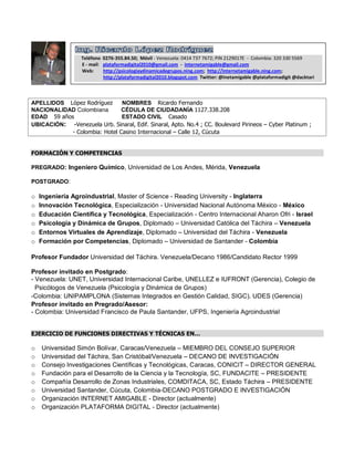 Teléfono 0276-355.84.50; Móvil - Venezuela: 0414 737 7672; PIN 2129017E - Colombia: 320 330 5569
                  E - mail: plataformadigital2010@gmail.com - internetamigable@gmail.com
                  Web:      http://psicologiaydinamicadegrupos.ning.com; http://internetamigable.ning.com;
                            http://plataformadigital2010.blogspot.com Twitter: @inetamigable @plataformadigit @dacktari



APELLIDOS López Rodríguez      NOMBRES Ricardo Fernando
NACIONALIDAD Colombiana        CÉDULA DE CIUDADANÍA 1127.338.208
EDAD 59 años                   ESTADO CIVIL Casado
UBICACIÓN: -Venezuela Urb. Sinaral, Edif. Sinaral, Apto. No.4 ; CC. Boulevard Pirineos – Cyber Platinum ;
            - Colombia: Hotel Casino Internacional – Calle 12, Cúcuta


FORMACIÓN Y COMPETENCIAS

PREGRADO: Ingeniero Químico, Universidad de Los Andes, Mérida, Venezuela

POSTGRADO:

o   Ingeniería Agroindustrial, Master of Science - Reading University - Inglaterra
o   Innovación Tecnológica, Especialización - Universidad Nacional Autónoma México - México
o   Educación Científica y Tecnológica, Especialización - Centro Internacional Aharon Ofri - Israel
o   Psicología y Dinámica de Grupos, Diplomado – Universidad Católica del Táchira – Venezuela
o   Entornos Virtuales de Aprendizaje, Diplomado – Universidad del Táchira - Venezuela
o   Formación por Competencias, Diplomado – Universidad de Santander - Colombia

Profesor Fundador Universidad del Táchira. Venezuela/Decano 1986/Candidato Rector 1999

Profesor invitado en Postgrado:
- Venezuela: UNET, Universidad Internacional Caribe, UNELLEZ e IUFRONT (Gerencia), Colegio de
  Psicólogos de Venezuela (Psicología y Dinámica de Grupos)
-Colombia: UNIPAMPLONA (Sistemas Integrados en Gestión Calidad, SIGC). UDES (Gerencia)
Profesor invitado en Pregrado/Asesor:
- Colombia: Universidad Francisco de Paula Santander, UFPS, Ingeniería Agroindustrial


EJERCICIO DE FUNCIONES DIRECTIVAS Y TÉCNICAS EN…

o   Universidad Simón Bolívar, Caracas/Venezuela – MIEMBRO DEL CONSEJO SUPERIOR
o   Universidad del Táchira, San Cristóbal/Venezuela – DECANO DE INVESTIGACIÓN
o   Consejo Investigaciones Científicas y Tecnológicas, Caracas, CONICIT – DIRECTOR GENERAL
o   Fundación para el Desarrollo de la Ciencia y la Tecnología, SC, FUNDACITE – PRESIDENTE
o   Compañía Desarrollo de Zonas Industriales, COMDITACA, SC, Estado Táchira – PRESIDENTE
o   Universidad Santander, Cúcuta, Colombia-DECANO POSTGRADO E INVESTIGACIÓN
o   Organización INTERNET AMIGABLE - Director (actualmente)
o   Organización PLATAFORMA DIGITAL - Director (actualmente)
 