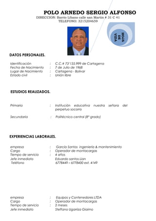 HOJA
DE
VIDA
POLO ARNEDO SERGIO ALFONSO
DIRECCION: Barrio Líbano calle san Martin # 31 C 41
TELEFONO: 3215204659
DATOS PERSONALES.
Identificación : C.C.# 73’135.999 de Cartagena
Fecha de Nacimiento : 7 de Julio de 1968
Lugar de Nacimiento : Cartagena - Bolívar
Estado civil : Unión libre
ESTUDIOS REALIZADOS.
Primaria : Institución educativa nuestra señora del
perpetuo socorro
Secundaria : Politécnico central (8° grado)
EXPERIENCIAS LABORALES.
empresa : García Santos ingeniería & mantenimiento
Cargo : Operador de montacargas
Tiempo de servicio
Jefe inmediato
: 4 años
Eduardo santos Lian
Teléfono 6778449 – 6778400 ext. 4149
empresa : Equipos y Contenedores LTDA
Cargo : Operador de montacargas
Tiempo de servicio
Jefe inmediato
: 2 meses
Steffano Ugarriza Giaimo
 