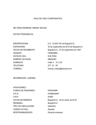HOJA DE VIDA COORPORATIVA 
BELTRAN HERRERA ORIANA MELISA 
DATOS PERSONALES 
IDENTIFICACION: C.C. 12.200.152 de Bogotá D.C. 
EXPEDICION: 30 de septiembre de 2015 de Bogotá D.C 
FECHA DE NACIMIENTO: Bogotá D.C., 27 de septiembre de 1997 
GENERO: FEMENINO 
ESTADO CIVIL: SOLTERA 
NUMERO DE HIJOS: NINGUNO 
DOMICILIO: Calle 3 31 b 20 
TELEFONO: 277 01 87 
CORREO: Oriana_melisa@hotmail.com 
INFORMACION LABORAL 
AFILIACIONES 
FONDO DE PENCIONES: PROVENIR 
E.P.S.: FAMISANAR 
A.R.P.: SURA 
FECHA DE INGRESO: Bogotá D.C., 24 de enero de 2019 
REGIONAL: Bogotá D.C. 
TIPO DE VINCULACION: Indefinido 
CARGO ACTUAL: Gerente 
RESPOSABILIDADES: Dirigir la empresa 
 