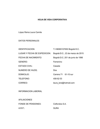 HOJA DE VIDA CORPORATIVA 
López Reina Laura Camila 
DATOS PERSONALES 
IDENTIFICACION: T.I 96060107650 Bogotá D.C. 
LUGAR Y FECHA DE EXPEDICION: Bogotá D.C., 23 de marzo de 2015 
FECHA DE NACIMIENTO: Bogotá D.C. 201 de junio de 1996 
GENERO: Femenino 
ESTADO CIVIL: Casada 
NUMERO DE HIJOS: Dos 
DOMICILIO: Carrera 71 61-10 sur 
TELEFONO: 458 62 03 
CORREO: laura_lore@hotmail.com 
INFORMACION LABORAL 
AFILIACIONES 
FONDE DE PENSIONES: Colfondos S.A. 
A.R.P.: SURA 
 