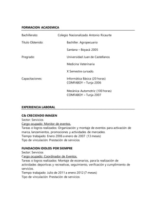 FORMACION ACADEMICA
Bachillerato: Colegio Nacionalizado Antonio Ricaurte
Título Obtenido: Bachiller. Agropecuario
Santana – Boyacá 2005
Pregrado: Universidad Juan de Castellanos
Medicina Veterinaria
X Semestre cursado.
Capacitaciones: Informática Básica (20 horas)
COMFABOY – Tunja 2006
Mecánica Automotriz (100 horas)
COMFABOY – Tunja 2007
EXPERIENCIA LABORAL
C& CRECIENDO IMAGEN
Sector: Servicios
Cargo ocupado: Monitor de eventos.
Tareas o logros realizados: Organización y montaje de eventos para activación de
marca, lanzamientos, promociones y actividades de mercadeo.
Tiempo trabajado: Enero 2006 a enero de 2007 (13 meses)
Tipo de vinculación: Prestación de servicios
FUNDACION IDOLOS POR SIEMPRE
Sector: Servicios
Cargo ocupado: Coordinador de Eventos.
Tareas o logros realizados: Montaje de escenarios, para la realización de
actividades deportivas y recreativas, seguimiento, verificación y cumplimiento de
servicios.
Tiempo trabajado: Julio de 2011 a enero 2012 (7 meses)
Tipo de vinculación: Prestación de servicios
 