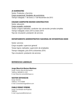 JS SUMINISTRO
Sector: Productos y Servicios
Cargo ocupacional: Vendedor de suministros
Tiempo trabajado: 1 de Enero a 1 de Noviembre de 2012
COLEGIO CAMPESTRE MUNDO CONSTRUCTIVO
Sector: educación
Cargo ocupado: conductor
Tareas o logros realizados: conductor de ruta escolar jornada completa
Tiempo trabajado: enero 2013 a enero 2014
Tipo de vinculación: prestación de servicios
DEPARTAMENTO ADMINISTRATIVO NACIONAL DE ESTADISTICAS-DANE
Sector: servicios
Cargo ocupado: supervisor general
Tareas logros realizados: supervisión de empleados
Tiempo trabajado: julio 2016 a diciembre 2016
Tipo vinculación: prestación de servicios
REFERENCIAS LABORALES
Jorge Mauricio Ramos Martínez
Cargo: Técnico Área de Recreación
Teléfono: 6605400 Ex 5201
E-mail: Mauricio.ramos@idrd.gov.co
NESTOR GOYENECHE
Cargo: Gerente
Teléfono: 3115178380
E-mail: cicreciendoimagen@msn.com
PABLO FERNEY FPRERO
Cargo: Coordinador de Proyectos
Teléfono:
E-mail: orgumaripi@hotmail.com
 
