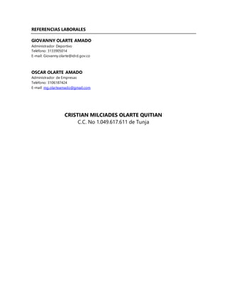 REFERENCIAS LABORALES
GIOVANNY OLARTE AMADO
Administrador Deportivo
Teléfono: 3133905014
E-mail: Giovanny.olarte@idrd.gov.co
OSCAR OLARTE AMADO
Administrador de Empresas
Teléfono: 3106187424
E-mail: mg.olarteamado@gmail.com
CRISTIAN MILCIADES OLARTE QUITIAN
C.C. No 1.049.617.611 de Tunja
 