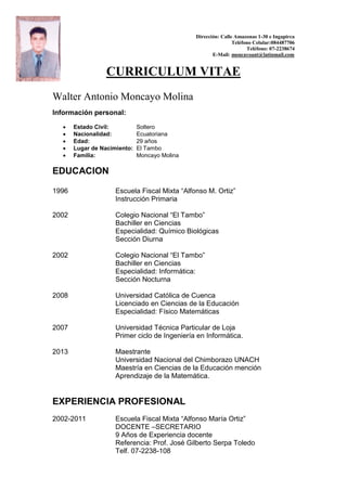 Dirección: Calle Amazonas 1-30 e Ingapirca
Teléfono Celular:084487706
Teléfono: 07-2238674
E-Mail: moncayoant@latinmail.com
CURRICULUM VITAE
Walter Antonio Moncayo Molina
Información personal:
 Estado Civíl: Soltero
 Nacionalidad: Ecuatoriana
 Edad: 29 años
 Lugar de Nacimiento: El Tambo
 Familia: Moncayo Molina
EDUCACION
1996 Escuela Fiscal Mixta “Alfonso M. Ortiz”
Instrucción Primaria
2002 Colegio Nacional “El Tambo”
Bachiller en Ciencias
Especialidad: Químico Biológicas
Sección Diurna
2002 Colegio Nacional “El Tambo”
Bachiller en Ciencias
Especialidad: Informática:
Sección Nocturna
2008 Universidad Católica de Cuenca
Licenciado en Ciencias de la Educación
Especialidad: Físico Matemáticas
2007 Universidad Técnica Particular de Loja
Primer ciclo de Ingeniería en Informática.
2013 Maestrante
Universidad Nacional del Chimborazo UNACH
Maestría en Ciencias de la Educación mención
Aprendizaje de la Matemática.
EXPERIENCIA PROFESIONAL
2002-2011 Escuela Fiscal Mixta “Alfonso María Ortiz”
DOCENTE –SECRETARIO
9 Años de Experiencia docente
Referencia: Prof. José Gilberto Serpa Toledo
Telf. 07-2238-108
 