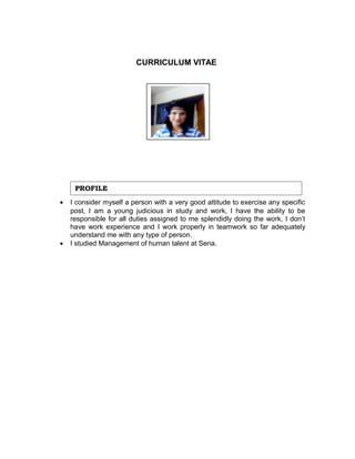 CURRICULUM VITAE 
PROFILE 
· I consider myself a person with a very good attitude to exercise any specific 
post, I am a young judicious in study and work, I have the ability to be 
responsible for all duties assigned to me splendidly doing the work, I don’t 
have work experience and I work properly in teamwork so far adequately 
understand me with any type of person. 
· I studied Management of human talent at Sena. 
 