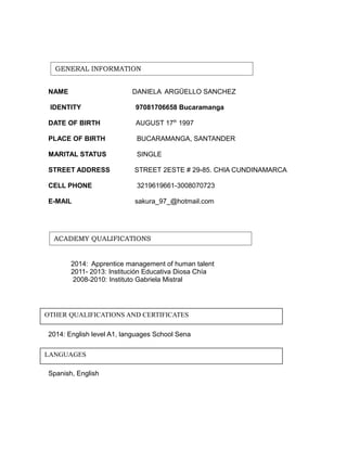 GENERAL INFORMATION 
NAME DANIELA ARGÜELLO SANCHEZ 
IDENTITY 97081706658 Bucaramanga 
DATE OF BIRTH AUGUST 17th 1997 
PLACE OF BIRTH BUCARAMANGA, SANTANDER 
MARITAL STATUS SINGLE 
STREET ADDRESS STREET 2ESTE # 29-85. CHIA CUNDINAMARCA 
CELL PHONE 3219619661-3008070723 
E-MAIL sakura_97_@hotmail.com 
ACADEMY QUALIFICATIONS 
2014: Apprentice management of human talent 
2011- 2013: Institución Educativa Diosa Chía 
2008-2010: Instituto Gabriela Mistral 
OTHER QUALIFICATIONS AND CERTIFICATES 
2014: English level A1, languages School Sena 
LANGUAGES 
Spanish, English 
 