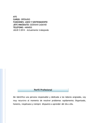 AYS
CARGO: OPERARIO
FUNCIONES: ASEO Y SOSTENIMIENTO
JEFE INMEDIATO: GEOVANI CADAVID
TELEFONO: 4484850
JULIO 3 2014 – Actualmente trabajando
Me identifico una persona responsable y dedicada a las labores asignadas, soy
muy recursivo al momento de resolver problemas rapidamente; Organizado,
honesto, respetuoso y siempre dispuesto a aprender del dia a dia.
Perfil Profesional
 