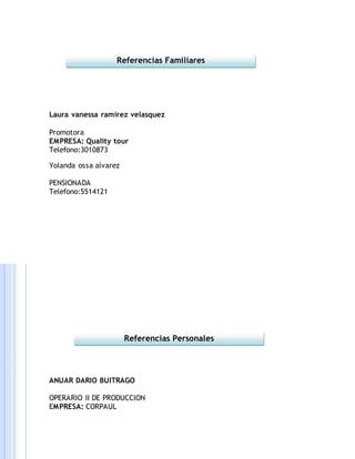 Laura vanessa ramirez velasquez
Promotora
EMPRESA: Quality tour
Telefono:3010873
Yolanda ossa alvarez
PENSIONADA
Telefono:5514121
ANUAR DARIO BUITRAGO
OPERARIO II DE PRODUCCION
EMPRESA: CORPAUL
Referencias Familiares
Referencias Personales
 