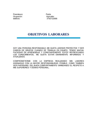 Parentesco: Padre
Ocupación: Agricultor
teléfono: 3192122686
OBJETIVOS LABORARES
SOY UNA PERSONA RESPONSABLE, ME GUSTA LIDERAR PROYECTOS Y SER
CABEZA DE GRUPOS CUANDO SE TRABAJA EN EQUIPO, TENGO MUCHA
FACILIDAD DE APRENDIZAJE Y CONSTANTEMENTE ESTOY REFRESCANDO
LOS CONOCIMIENTOS, ME GUSTA ESTAR DIARIAMENTE INFORMADO Y
ATUALIZADO.
COMPROMETERME CON LA EMPRESA REALIZANDO MIS LABORES
ASIGNADAS CON LA MAYOR RESPONSABILIDAD POSIBLE, COMO TAMBIEN
SER PARTIDARIO DEL BUEN COMPORTAMIENTO BRINDANDO EL RESPETO A
MIS SUPERIORES Y DEMAS PERSONAL.
 