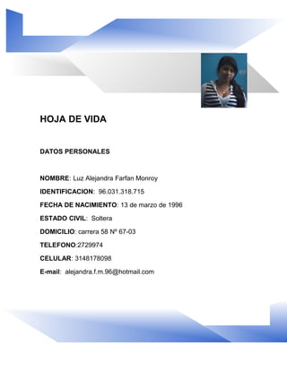HOJA DE VIDA
DATOS PERSONALES
NOMBRE: Luz Alejandra Farfan Monroy
IDENTIFICACION: 96.031.318.715
FECHA DE NACIMIENTO: 13 de marzo de 1996
ESTADO CIVIL: Soltera
DOMICILIO: carrera 58 Nº 67-03
TELEFONO:2729974
CELULAR: 3148178098
E-mail: alejandra.f.m.96@hotmail.com
 