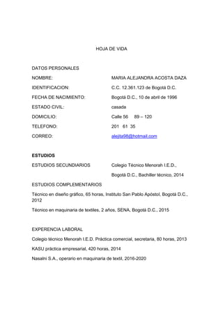 HOJA DE VIDA

DATOS PERSONALES
NOMBRE:

MARIA ALEJANDRA ACOSTA DAZA

IDENTIFICACION:

C.C. 12.361.123 de Bogotá D.C.

FECHA DE NACIMIENTO:

Bogotá D.C., 10 de abril de 1996

ESTADO CIVIL:

casada

DOMICILIO:

Calle 56

TELEFONO:

201 61 35

CORREO:

alejita98@hotmail.com

89 – 120

ESTUDIOS
ESTUDIOS SECUNDIARIOS

Colegio Técnico Menorah I.E.D.,
Bogotá D.C., Bachiller técnico, 2014

ESTUDIOS COMPLEMENTARIOS
Técnico en diseño gráfico, 65 horas, Instituto San Pablo Apóstol, Bogotá D.C.,
2012
Técnico en maquinaria de textiles, 2 años, SENA, Bogotá D.C., 2015

EXPERENCIA LABORAL
Colegio técnico Menorah I.E.D. Práctica comercial, secretaria, 80 horas, 2013
KASU práctica empresarial, 420 horas, 2014
Nasalni S.A., operario en maquinaria de textil, 2016-2020

 