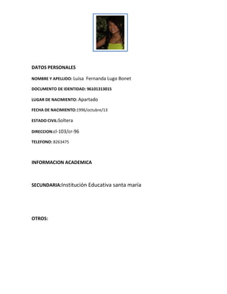 DATOS PERSONALES
NOMBRE Y APELLIDO: Luisa Fernanda Lugo Bonet
DOCUMENTO DE IDENTIDAD: 96101313015
LUGAR DE NACIMIENTO: Apartado
FECHA DE NACIMIENTO:1996/octubre/13
ESTADO CIVIL:Soltera
DIRECCION:cl-103/cr-96
TELEFONO: 8263475

INFORMACION ACADEMICA

SECUNDARIA:Institución Educativa santa maría

OTROS:

 