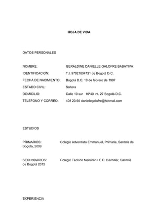 HOJA DE VIDA 
DATOS PERSONALES 
NOMBRE: GERALDINE DANIELLE GALOFRE BABATIVA 
IDENTIFICACION: T.I. 97021804731 de Bogotá D.C. 
FECHA DE NACIMIENTO: Bogotá D.C. 18 de febrero de 1997 
ESTADO CIVIL: Soltera 
DOMICILIO: Calle 10 sur 10ª40 Int. 27 Bogotá D.C. 
TELEFONO Y CORREO: 408 23 60 daniellegalofre@hotmail.com 
ESTUDIOS 
PRIMARIOS: Colegio Adventista Emmanuel, Primaria, Santafe de Bogotá, 2009 
SECUNDARIOS: Colegio Técnico Menorah I.E.D, Bachiller, Santafé de Bogotá 2015 
EXPERIENCIA  