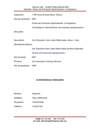 Hoja de vida, Andrés Felipe Macías Díaz
             Aprendiz Centro de Formación Agroindustrial La Angostura

Superiores:          1760 horas de piscicultura. (Sena)

Año de certificado: 2007

                     Centro de Formación Agroindustrial La Angostura

                     (Tecnólogo en Administración de empresas agropecuarias).

Año grado:



Secundaria:          Inst. Educativa Inem Julián Motta salas Neiva – huila

(Bachillerato Básico).

                     Inst. Educativa Inem Julián Motta Salas de Neiva (Bachiller

                     Técnico en Producción Agropecuaria.)

Año de grado:        2007

Primaria:            Inst. Educativo Francisco Borrero

Año de graduado:     1999




                            IV.REFERENCIAS FAMILIARES




Nombre:               Deyanira

Apellidos:               Díaz Valderrama

Ocupación:               Comerciante

Teléfono:             3102451348




                           Calle 2 # 14-43 Tel. 8731839
                         E-mail: afmacias@misena.edu.co
 