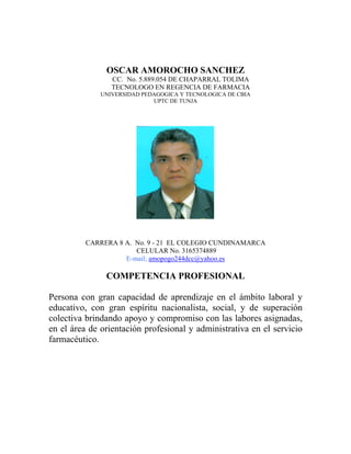 OSCAR AMOROCHO SANCHEZ
                 CC. No. 5.889.054 DE CHAPARRAL TOLIMA
                 TECNOLOGO EN REGENCIA DE FARMACIA
              UNIVERSIDAD PEDAGOGICA Y TECNOLOGICA DE CBIA
                             UPTC DE TUNJA




          CARRERA 8 A. No. 9 - 21 EL COLEGIO CUNDINAMARCA
                       CELULAR No. 3165374889
                    E-mail; amopogo244dcc@yahoo.es

               COMPETENCIA PROFESIONAL

Persona con gran capacidad de aprendizaje en el ámbito laboral y
educativo, con gran espíritu nacionalista, social, y de superación
colectiva brindando apoyo y compromiso con las labores asignadas,
en el área de orientación profesional y administrativa en el servicio
farmacéutico.
 