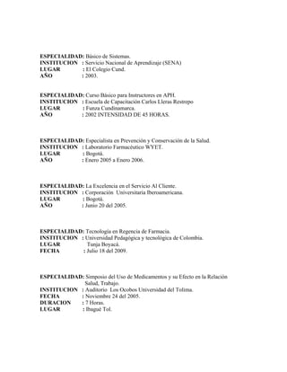 ESPECIALIDAD: Básico de Sistemas.
INSTITUCION : Servicio Nacional de Aprendizaje (SENA)
LUGAR       : El Colegio Cund.
AÑO         : 2003.


ESPECIALIDAD: Curso Básico para Instructores en APH.
INSTITUCION : Escuela de Capacitación Carlos Lleras Restrepo
LUGAR       : Funza Cundinamarca.
AÑO         : 2002 INTENSIDAD DE 45 HORAS.



ESPECIALIDAD: Especialista en Prevención y Conservación de la Salud.
INSTITUCION : Laboratorio Farmacéutico WYET.
LUGAR       : Bogotá.
AÑO         : Enero 2005 a Enero 2006.



ESPECIALIDAD: La Excelencia en el Servicio Al Cliente.
INSTITUCION : Corporación Universitaria Iberoamericana.
LUGAR       : Bogotá.
AÑO         : Junio 20 del 2005.



ESPECIALIDAD: Tecnología en Regencia de Farmacia.
INSTITUCION : Universidad Pedagógica y tecnológica de Colombia.
LUGAR          Tunja Boyacá.
FECHA        : Julio 18 del 2009.



ESPECIALIDAD: Simposio del Uso de Medicamentos y su Efecto en la Relación
              Salud, Trabajo.
INSTITUCION : Auditorio Los Ocobos Universidad del Tolima.
FECHA       : Noviembre 24 del 2005.
DURACION    : 7 Horas.
LUGAR       : Ibagué Tol.
 