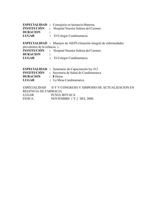 ESPECIALIDAD     : Consejerìa en lactancia Materna.
INSTITUCIÒN      : Hospital Nuestra Señora del Carmen.
DURACION         :
LUGAR            : El Colegio Cundinamarca.

ESPECIALIDAD : Manejos de AIEPI (Atención integral de enfermedades
prevalentes de la infancia. ) .
INSTITUCIÒN : Hospital Nuestra Señora del Carmen.
DURACION             :
LUGAR                 : El Colegio Cundinamarca.


ESPECIALIDAD     :   Seminario de Capacitación ley 412
INSTITUCIÒN      :   Secretaria de Salud de Cundinamarca
DURACION         :   8 Horas
LUGAR            :   La Mesa Cundinamarca.

ESPECIALIDAD   II Y V CONGRESO Y SIMPOSIO DE ACTUALIZACION EN
REGENCIA DE FARMACIA
LUGAR.         TUNJA BOYACA
FEHCA.         NOVIEMBRE 1 Y 2 DEL 2008.
 