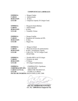 COMPETENCIAS LABORALES

EMPRESA         :   Drogas Cóndor
CARGO           :   Administrador
DURACION        :   5 Años
LUGAR           :   Chaparral, Espinal, El Colegio Cund.


EMPRESA         :   Droguería Santa Bárbara
CARGO           :   Administrador
DURACION        :   6 Años
LUGAR           :   Venadillo Tolima


EMPRESA         :   Drogas Copifán
CARGO          :    Despacho de Formulas de EPS.
DURACION       :    3 Años
LUGAR          :    Ibagué Tol.


EMPRESA         : Drogas la Salud
CARGO          : Dirección técnica de medicamentos
DURACION       : 4 Años Actualmente Vigente.
LUGAR          : Calle 6 No. 7-07 El Colegio Cund.
                  0918475806.

EMPRESA          : Alcaldía MPLA de El Colegio
CARGO            : Promotor de salud
DURACIÒN         : 9 Meses
LUGAR          .   El Colegio Cundinamarca

EMPRESA       :   COOPERATIVA Epsifarma
CORPORACIÓN IPS: SALUDCOOP
CARGO ACTUAL:      DIRECTOR TÉCNICO S.F.
LUGAR          :  CLINICA LA MESA
FECHA DE INGRESO: MAYO DOS (2) DEL 2008




                      ______________________________
                     OSCAR AMOROCHO SANCHEZ
                    CC. No. 5.889.054 de Chaparral Tol.
 
