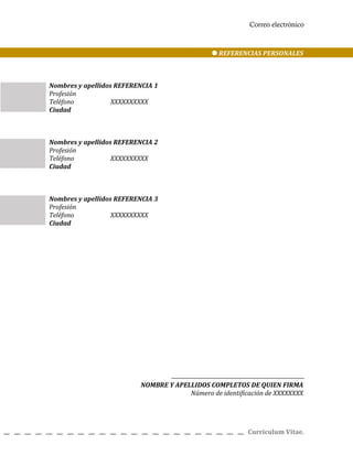 Correo electrónico
REFERENCIAS PERSONALES
Nombres y apellidos REFERENCIA 1
Profesión
Teléfono XXXXXXXXXX
Ciudad
Nombres y apellidos REFERENCIA 2
Profesión
Teléfono XXXXXXXXXX
Ciudad
Nombres y apellidos REFERENCIA 3
Profesión
Teléfono XXXXXXXXXX
Ciudad
NOMBRE Y APELLIDOS COMPLETOS DE QUIEN FIRMA
Número de identificación de XXXXXXXX
Curriculum Vitae.
 