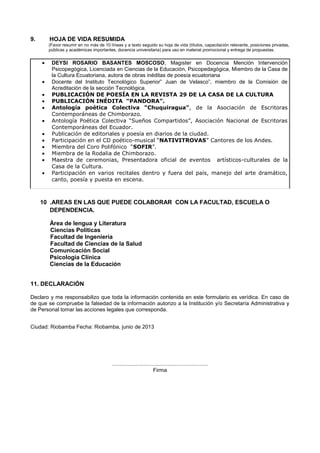 9. HOJA DE VIDA RESUMIDA
(Favor resumir en no más de 10 líneas y a texto seguido su hoja de vida (títulos, capacitación relevante, posiciones privadas,
públicas y académicas importantes, docencia universitaria) para uso en material promocional y entrega de propuestas.
DEYSI ROSARIO BASANTES MOSCOSO, Magister en Docencia Mención Intervención
Psicopegógica, Licenciada en Ciencias de la Educación, Psicopedagógica, Miembro de la Casa de
la Cultura Ecuatoriana, autora de obras inéditas de poesía ecuatoriana
Docente del Instituto Tecnológico Superior” Juan de Velasco”, miembro de la Comisión de
Acreditación de la sección Tecnológica.
PUBLICACIÓN DE POESÍA EN LA REVISTA 29 DE LA CASA DE LA CULTURA
PUBLICACIÓN INÉDITA “PANDORA”.
Antología poética Colectiva “Chuquiragua”, de la Asociación de Escritoras
Contemporáneas de Chimborazo.
Antología Poética Colectiva “Sueños Compartidos”, Asociación Nacional de Escritoras
Contemporáneas del Ecuador.
Publicación de editoriales y poesía en diarios de la ciudad.
Participación en el CD poético-musical “NATIVITROVAS” Cantores de los Andes.
Miembra del Coro Polifónico “SOFIR”.
Miembra de la Rodalia de Chimborazo.
Maestra de ceremonias, Presentadora oficial de eventos artísticos-culturales de la
Casa de la Cultura.
Participación en varios recitales dentro y fuera del país, manejo del arte dramático,
canto, poesía y puesta en escena.
10 .AREAS EN LAS QUE PUEDE COLABORAR CON LA FACULTAD, ESCUELA O
DEPENDENCIA.
Área de lengua y Literatura
Ciencias Políticas
Facultad de Ingeniería
Facultad de Ciencias de la Salud
Comunicación Social
Psicología Clínica
Ciencias de la Educación
11. DECLARACIÓN
Declaro y me responsabilizo que toda la información contenida en este formulario es verídica. En caso de
de que se compruebe la falsedad de la información autorizo a la Institución y/o Secretaría Administrativa y
de Personal tomar las acciones legales que corresponda.
Ciudad: Riobamba Fecha: Riobamba, junio de 2013
................................................................
Firma
 