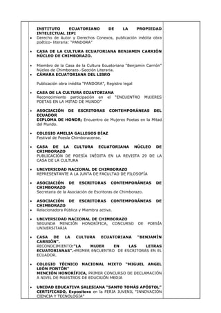 INSTITUTO ECUATORIANO DE LA PROPIEDAD
INTELECTUAL IEPI
Derecho de Autor y Derechos Conexos, publicación inédita obra
poético- literaria: “PANDORA”
CASA DE LA CULTURA ECUATORIANA BENJAMIN CARRIÓN
NÚCLEO DE CHIMBORAZO.
Miembro de la Casa de la Cultura Ecuatoriana “Benjamín Carrión”
Núcleo de Chimborazo.-Sección Literaria.
CÁMARA ECUATORIANA DEL LIBRO
Publicación obra inédita “PANDORA”, Registro legal
CASA DE LA CULTURA ECUATORIANA
Reconocimiento participación en el “ENCUENTRO MUJERES
POETAS EN LA MITAD DE MUNDO”
ASOCIACIÓN DE ESCRITORAS CONTEMPORÁNEAS DEL
ECUADOR
DIPLOMA DE HONOR; Encuentro de Mujeres Poetas en la Mitad
del Mundo.
COLEGIO AMELIA GALLEGOS DÍAZ
Festival de Poesía Chimboracense.
CASA DE LA CULTURA ECUATORIANA NÚCLEO DE
CHIMBORAZO
PUBLICACIÓN DE POESÍA INÉDITA EN LA REVISTA 29 DE LA
CASA DE LA CULTURA
UNIVERSIDAD NACIONAL DE CHIMBORAZO
REPRESENTANTE A LA JUNTA DE FACULTAD DE FILOSOFÍA
ASOCIACIÓN DE ESCRITORAS CONTEMPORÁNEAS DE
CHIMBORAZO
Secretaria de la Asociación de Escritoras de Chimborazo.
ASOCIACIÓN DE ESCRITORAS CONTEMPORÁNEAS DE
CHIMBORAZO
Relacionadora Pública y Miembra activa.
UNIVERSIDAD NACIONAL DE CHIMBORAZO
SEGUNDA MENCIÓN HONORÍFICA, CONCURSO DE POESÍA
UNIVERSITARIA
CASA DE LA CULTURA ECUATORIANA “BENJAMÍN
CARRIÓN”.
RECONOCIMIENTO:”LA MUJER EN LAS LETRAS
ECUATORIANAS”.-PRIMER ENCUENTRO DE ESCRITORAS EN EL
ECUADOR.
COLEGIO TÉCNICO NACIONAL MIXTO “MIGUEL ANGEL
LEÓN PONTÓN”
MENCIÓN HONORÍFICA, PRIMER CONCURSO DE DECLAMACIÓN
A NIVEL DE MAESTROS DE EDUCAIÓN MEDIA
UNIDAD EDUCATIVA SALESIANA “SANTO TOMÁS APÓSTOL”
CERTIFICADO, Expositora en la FERIA JUVENIL “INNOVACIÓN
CIENCIA Y TECNOLOGÍA”
 