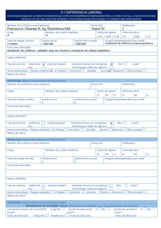 V.I EXPERIENCIA LABORAL
FAVOR RELACIONAR LOS ULTIMOS TRESEMPLEOS QUE USTED HA DESEMPEÑADO COMENZANDO POR EL ULTIMO O ACTUAL, SI NECESITA DAR MAS
DETALLES UTILICE UNA HOJA POR SEPARADO, ESTOS DATOS SERAN VERIFICADOS Y SU MANEJO SERA CONFIDENCIAL
Nombre de la última o actual empresa
Francisco A. Cifuentes R. ing. Electrónicos SAS
Dirección
Bogotá DC
Teléfono(s)
3
Cargo
A
Nombre de su jefe inmediato
H
Fecha de ingreso Fecha de retiro
D 15 M 07 A 14 D 1 M 0 A 1
Total de tiempo servido
2 meces
Sueldo inicial
$ 660.000
Sueldo final o actual
$ 660.000
Cargo(s) desempeñado(s) por usted
Instalación de citófonos y antena parabólica
Funciones realizadas
Instalación de citófonos, cableado para los mismos e instalación de antena parabólica
Logros obtenidos
Tipo de contrato Indefinido x ¿Cuánto tiempo? Contrato directo con la empresa x Otro ¿Cuál?
Fijo Contrato por medio de agencia
Horario de trabajo Tiempo completo x ½ Tiempo Por horas Jornada: Diurna x Nocturna Otra jornada
Motivo de retiro
Verificación (espacio exclusivo para el entrevistador)
Nombre de la última o actual empresa Dirección Teléfono(s)
Cargo Nombre de su jefe inmediato Fecha de ingreso Fecha de retiro
D M A D M A
Total de tiempo servido Sueldo inicial
$
Sueldo final o actual
$
Cargo(s) desempeñado(s) por usted
Funciones realizadas
Logros obtenidos
Tipo de contrato Indefinido ¿Cuánto tiempo? Contrato directo con la empresa x Otro ¿Cuál?
Fijo Contrato por medio de agencia
Horario de trabajo Tiempo completo ½ Tiempo Por horas Jornada: Diurna Nocturna Otra jornada
Motivo de retiro
Verificación (espacio exclusivo para el entrevistador)
Nombre de la última o actual empresa Dirección Teléfono(s)
Cargo Nombre de su jefe inmediato Fecha de ingreso Fecha de retiro
D M A D M A
Total de tiempo servido Sueldo inicial
$
Sueldo final o actual
$
Cargo(s) desempeñado(s) por usted
Funciones realizadas
Logros obtenidos
Tipo de contrato Indefinido ¿Cuánto tiempo? Contrato directo con la empresa Otro ¿Cuál?
Fijo Contrato por medio de agencia
Horario de trabajo Tiempo completo ½ Tiempo Por horas Jornada: Diurna Nocturna Otra jornada
Motivo de retiro
Verificación (espacio exclusivo para el entrevistador)
INFORMACION DE SEGURIDAD SOCIAL: (Relacione las entidades a las que actualmente está afiliado)
¿Entidad promotora de salud (EPS)? Sí x No ¿Fondo de pensiones? Sí No ¿Fondo de cesantías? Sí No
¿Cuál? ¿Cuál? ¿Cuál?
Fecha de afiliación: Cotizante Beneficiario Fecha de afiliación: Fecha de afiliación:
 